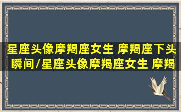 星座头像摩羯座女生 摩羯座下头瞬间/星座头像摩羯座女生 摩羯座下头瞬间-我的网站